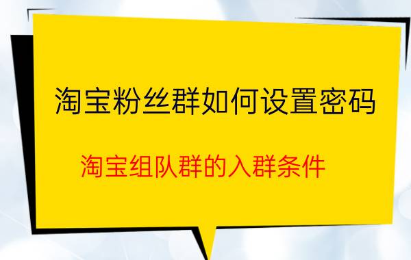 淘宝粉丝群如何设置密码 淘宝组队群的入群条件？